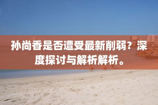 孙尚香是否遭受最新削弱？深度探讨与解析解析。