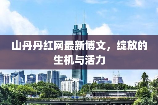 山丹丹红网最新博文，绽放的生机与活力