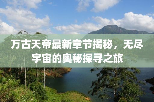 万古天帝最新章节揭秘，无尽宇宙的奥秘探寻之旅