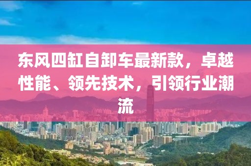 东风四缸自卸车最新款，卓越性能、领先技术，引领行业潮流