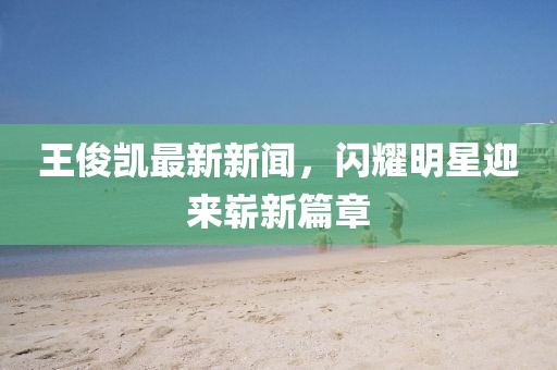 王俊凯最新新闻，闪耀明星迎来崭新篇章