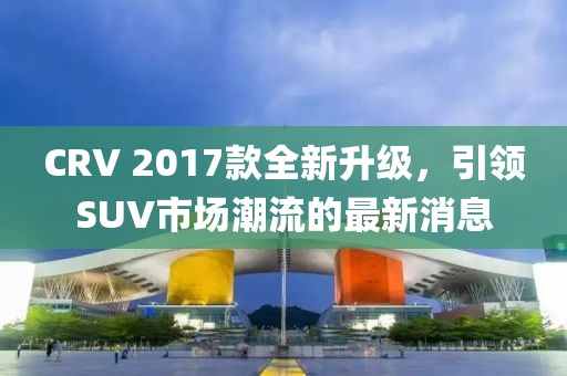 CRV 2017款全新升级，引领SUV市场潮流的最新消息