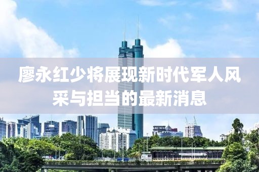 廖永红少将展现新时代军人风采与担当的最新消息