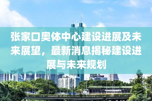 张家口奥体中心建设进展及未来展望，最新消息揭秘建设进展与未来规划