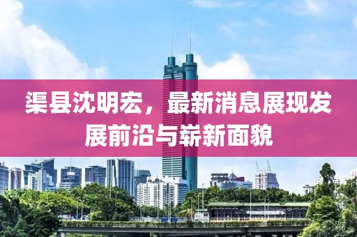 渠县沈明宏，最新消息展现发展前沿与崭新面貌