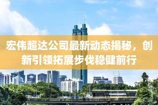 宏伟超达公司最新动态揭秘，创新引领拓展步伐稳健前行