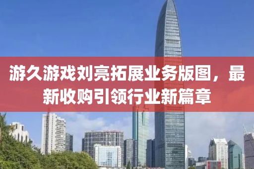 游久游戏刘亮拓展业务版图，最新收购引领行业新篇章