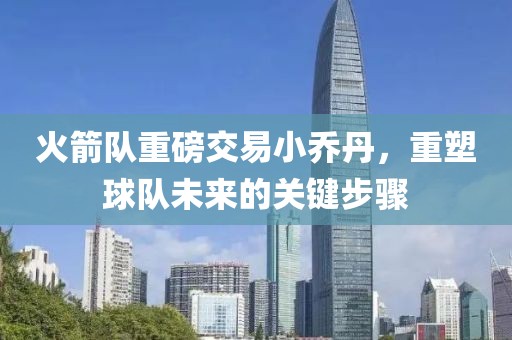火箭队重磅交易小乔丹，重塑球队未来的关键步骤