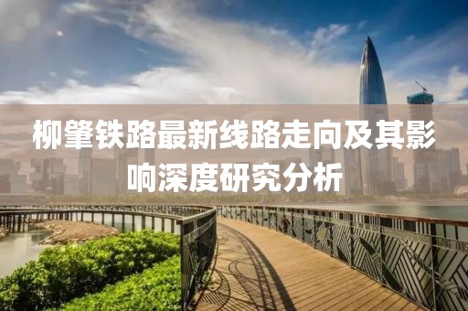 柳肇铁路最新线路走向及其影响深度研究分析