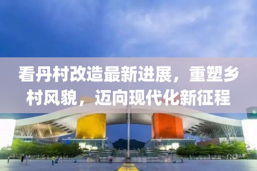 看丹村改造最新进展，重塑乡村风貌，迈向现代化新征程