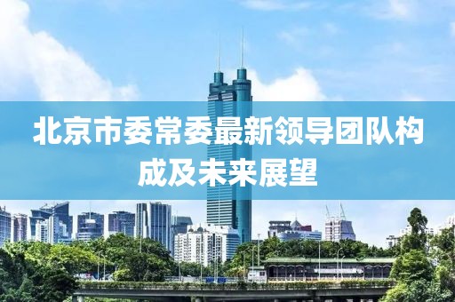 北京市委常委最新领导团队构成及未来展望
