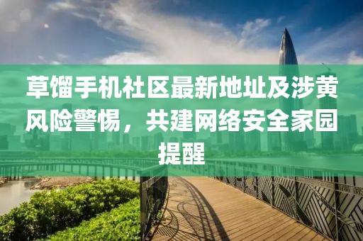 草馏手机社区最新地址及涉黄风险警惕，共建网络安全家园提醒