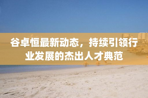 谷卓恒最新动态，持续引领行业发展的杰出人才典范