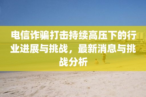 电信诈骗打击持续高压下的行业进展与挑战，最新消息与挑战分析