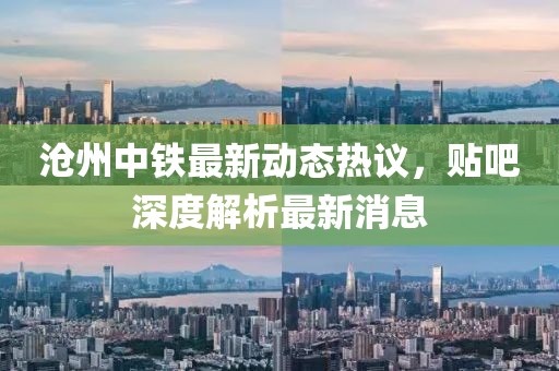 沧州中铁最新动态热议，贴吧深度解析最新消息