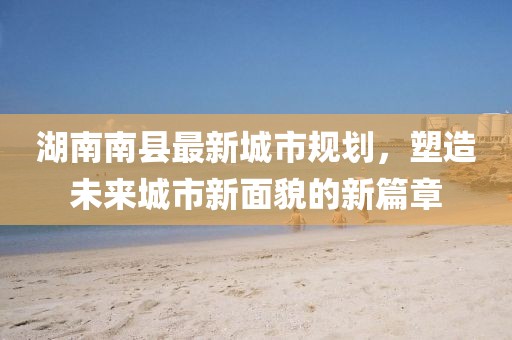 湖南南县最新城市规划，塑造未来城市新面貌的新篇章