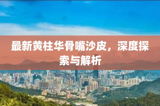 最新黄柱华骨嘴沙皮，深度探索与解析