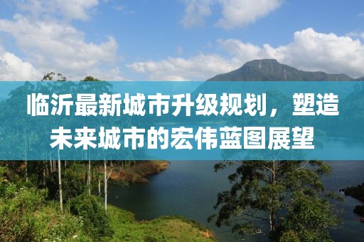 临沂最新城市升级规划，塑造未来城市的宏伟蓝图展望