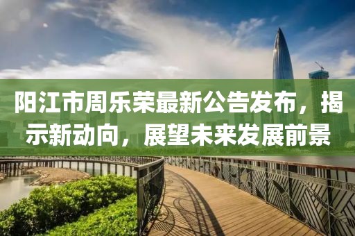 阳江市周乐荣最新公告发布，揭示新动向，展望未来发展前景