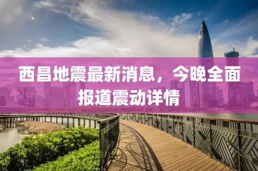 西昌地震最新消息，今晚全面报道震动详情