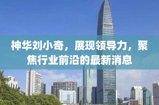 神华刘小奇，展现领导力，聚焦行业前沿的最新消息
