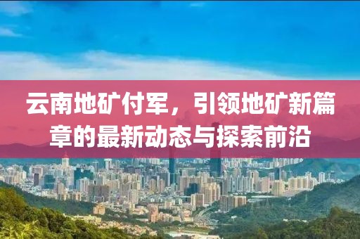 云南地矿付军，引领地矿新篇章的最新动态与探索前沿