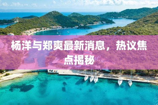 杨洋与郑爽最新消息，热议焦点揭秘