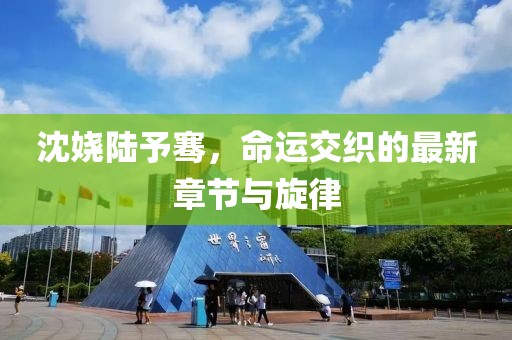 沈娆陆予骞，命运交织的最新章节与旋律