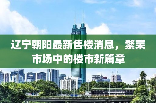 辽宁朝阳最新售楼消息，繁荣市场中的楼市新篇章
