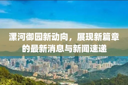 漯河御园新动向，展现新篇章的最新消息与新闻速递