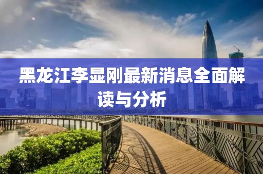 黑龙江李显刚最新消息全面解读与分析