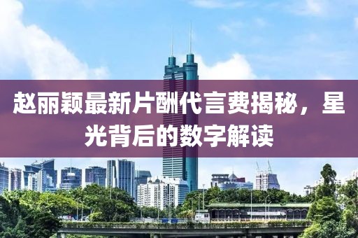 赵丽颖最新片酬代言费揭秘，星光背后的数字解读