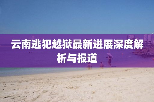 云南逃犯越狱最新进展深度解析与报道