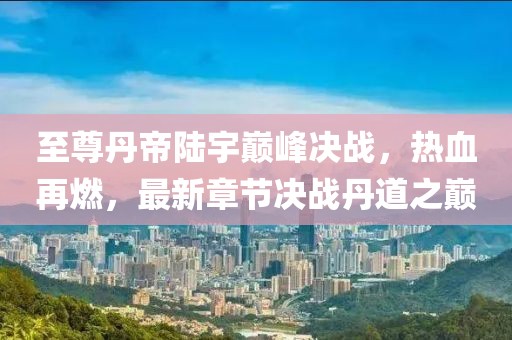 至尊丹帝陆宇巅峰决战，热血再燃，最新章节决战丹道之巅