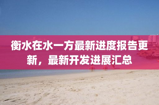 衡水在水一方最新进度报告更新，最新开发进展汇总