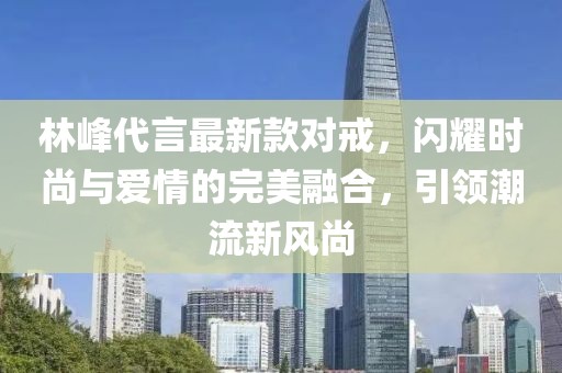 林峰代言最新款对戒，闪耀时尚与爱情的完美融合，引领潮流新风尚
