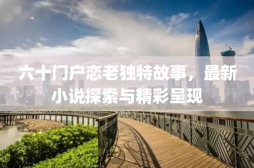 六十门户恋老独特故事，最新小说探索与精彩呈现