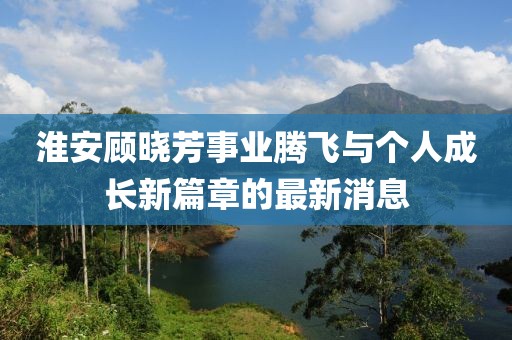 淮安顾晓芳事业腾飞与个人成长新篇章的最新消息