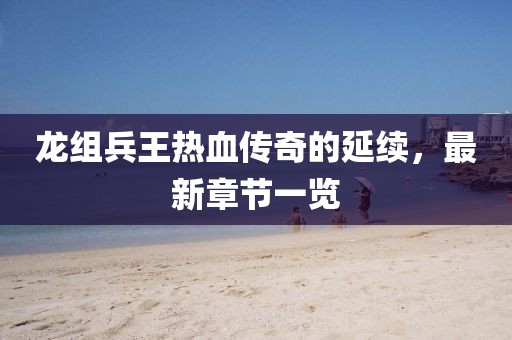 龙组兵王热血传奇的延续，最新章节一览