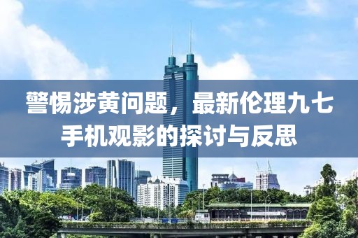 警惕涉黄问题，最新伦理九七手机观影的探讨与反思