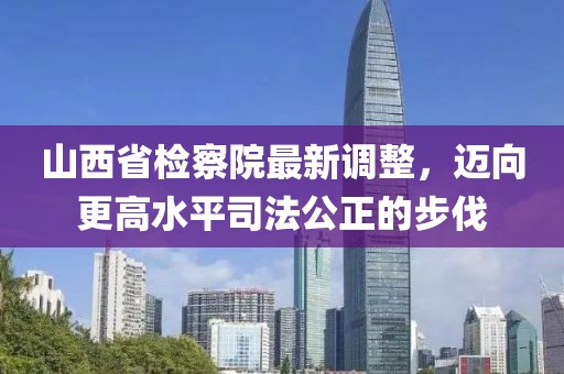 山西省检察院最新调整，迈向更高水平司法公正的步伐