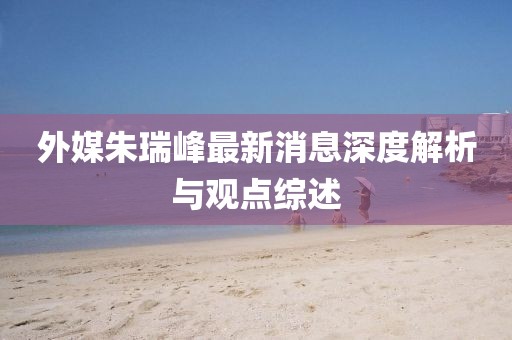 外媒朱瑞峰最新消息深度解析与观点综述