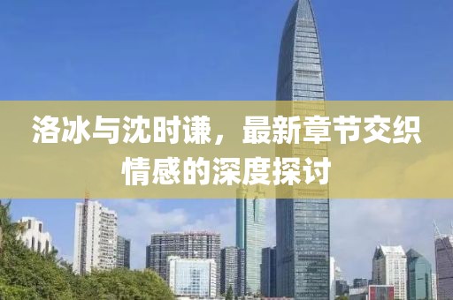 洛冰与沈时谦，最新章节交织情感的深度探讨