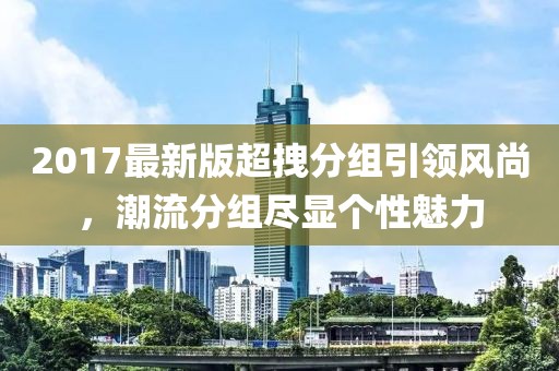 2017最新版超拽分组引领风尚，潮流分组尽显个性魅力