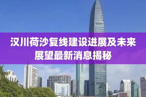汉川荷沙复线建设进展及未来展望最新消息揭秘