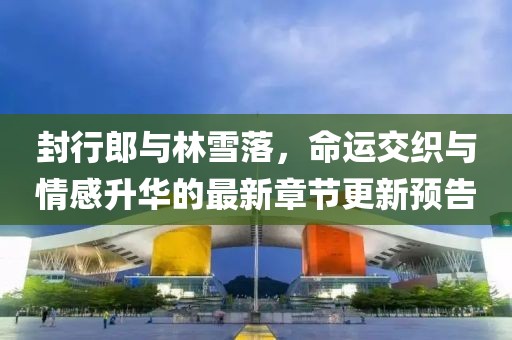 封行郎与林雪落，命运交织与情感升华的最新章节更新预告