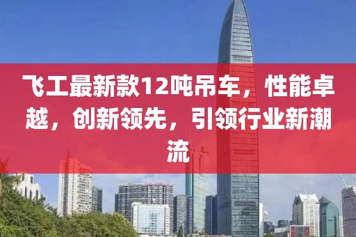 飞工最新款12吨吊车，性能卓越，创新领先，引领行业新潮流