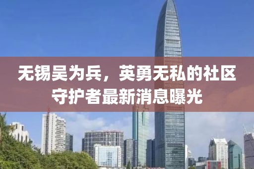无锡吴为兵，英勇无私的社区守护者最新消息曝光