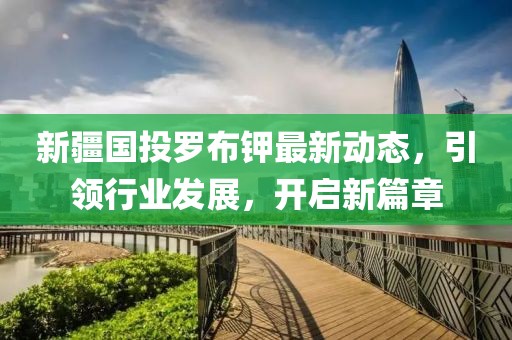 新疆国投罗布钾最新动态，引领行业发展，开启新篇章