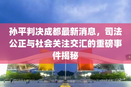 孙平判决成都最新消息，司法公正与社会关注交汇的重磅事件揭秘